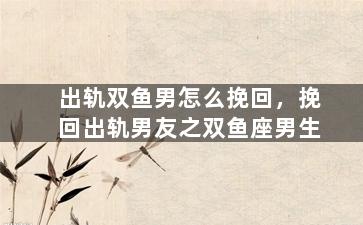 出轨双鱼男怎么挽回，挽回出轨男友之双鱼座男生