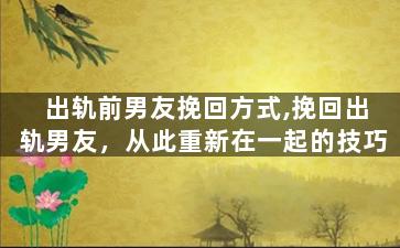 出轨前男友挽回方式,挽回出轨男友，从此重新在一起的技巧
