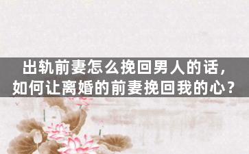 出轨前妻怎么挽回男人的话，如何让离婚的前妻挽回我的心？