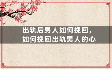 出轨后男人如何挽回，如何挽回出轨男人的心