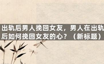 出轨后男人挽回女友，男人在出轨后如何挽回女友的心？（新标题）