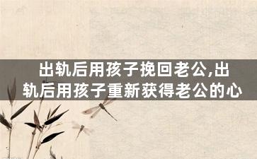 出轨后用孩子挽回老公,出轨后用孩子重新获得老公的心