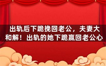 出轨后下跪挽回老公，夫妻大和解！出轨的她下跪赢回老公心