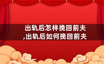 出轨后怎样挽回前夫,出轨后如何挽回前夫