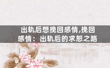 出轨后想挽回感情,挽回感情：出轨后的求恕之路