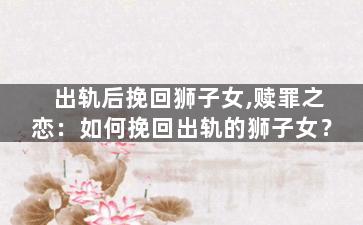 出轨后挽回狮子女,赎罪之恋：如何挽回出轨的狮子女？