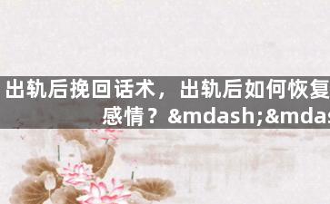 出轨后挽回话术，出轨后如何恢复感情？——挽回技巧全揭秘