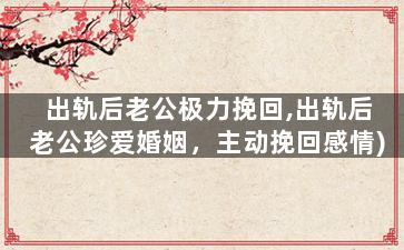 出轨后老公极力挽回,出轨后老公珍爱婚姻，主动挽回感情)