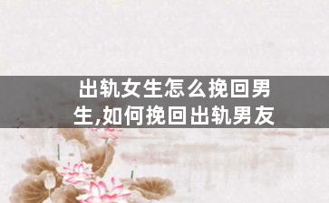 出轨女生怎么挽回男生,如何挽回出轨男友