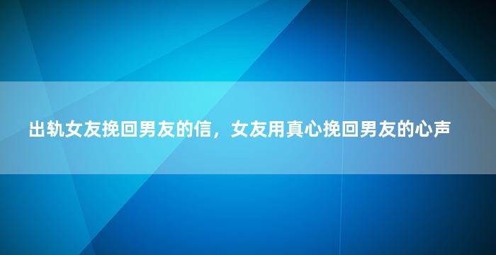 出轨女友挽回男友的信，女友用真心挽回男友的心声