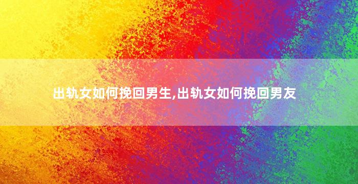 出轨女如何挽回男生,出轨女如何挽回男友