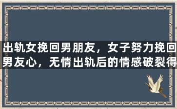 出轨女挽回男朋友，女子努力挽回男友心，无情出轨后的情感破裂得到修补