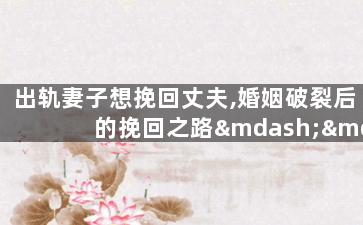 出轨妻子想挽回丈夫,婚姻破裂后的挽回之路——出轨妻子的努力