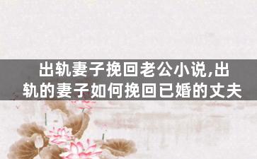 出轨妻子挽回老公小说,出轨的妻子如何挽回已婚的丈夫