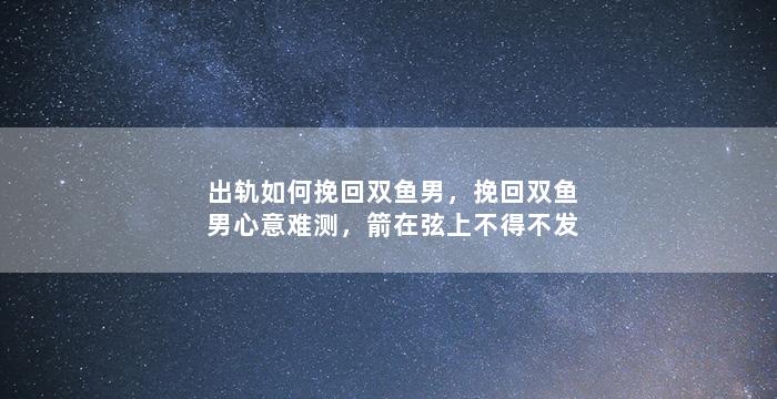 出轨如何挽回双鱼男，挽回双鱼男心意难测，箭在弦上不得不发