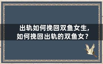 出轨如何挽回双鱼女生,如何挽回出轨的双鱼女？