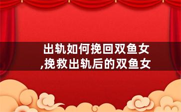 出轨如何挽回双鱼女,挽救出轨后的双鱼女