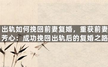 出轨如何挽回前妻复婚，重获前妻芳心：成功挽回出轨后的复婚之路
