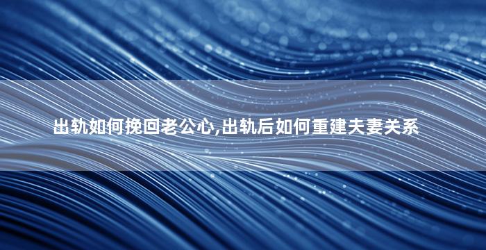 出轨如何挽回老公心,出轨后如何重建夫妻关系