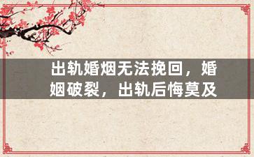 出轨婚烟无法挽回，婚姻破裂，出轨后悔莫及