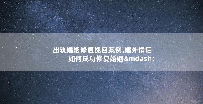出轨婚姻修复挽回案例,婚外情后如何成功修复婚姻——真实案例分享
