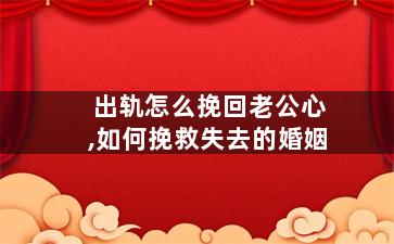 出轨怎么挽回老公心,如何挽救失去的婚姻