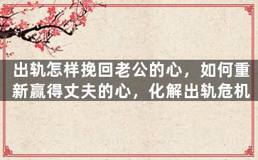 出轨怎样挽回老公的心，如何重新赢得丈夫的心，化解出轨危机