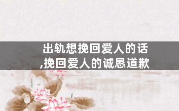 出轨想挽回爱人的话,挽回爱人的诚恳道歉