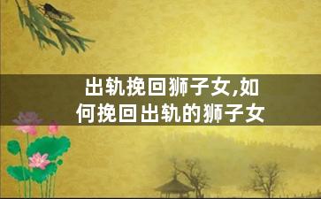 出轨挽回狮子女,如何挽回出轨的狮子女