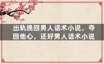 出轨挽回男人话术小说，夺回他心，还好男人话术小说