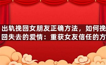 出轨挽回女朋友正确方法，如何挽回失去的爱情：重获女友信任的方法