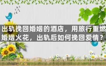 出轨挽回婚姻的酒店，用旅行重燃婚姻火花，出轨后如何挽回爱情？