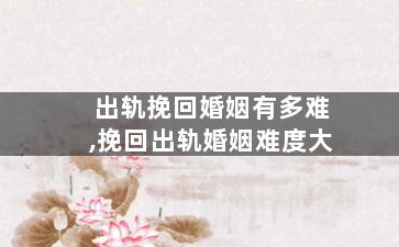 出轨挽回婚姻有多难,挽回出轨婚姻难度大