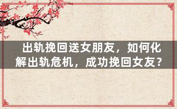 出轨挽回送女朋友，如何化解出轨危机，成功挽回女友？