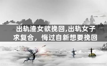 出轨渣女欲挽回,出轨女子求复合，悔过自新想要挽回