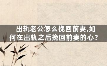 出轨老公怎么挽回前妻,如何在出轨之后挽回前妻的心？