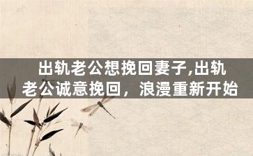 出轨老公想挽回妻子,出轨老公诚意挽回，浪漫重新开始