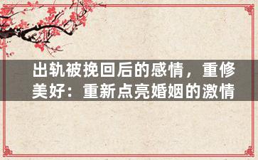 出轨被挽回后的感情，重修美好：重新点亮婚姻的激情