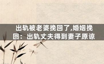 出轨被老婆挽回了,婚姻挽回：出轨丈夫得到妻子原谅