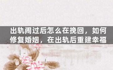 出轨闹过后怎么在挽回，如何修复婚姻，在出轨后重建幸福