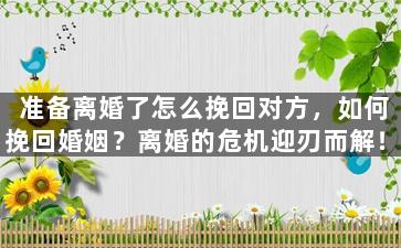 准备离婚了怎么挽回对方，如何挽回婚姻？离婚的危机迎刃而解！
