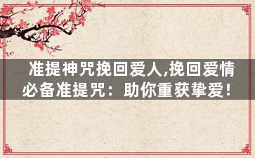 准提神咒挽回爱人,挽回爱情必备准提咒：助你重获挚爱！
