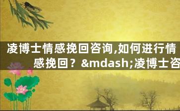 凌博士情感挽回咨询,如何进行情感挽回？—凌博士咨询