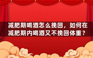 减肥期喝酒怎么挽回，如何在减肥期内喝酒又不挽回体重？