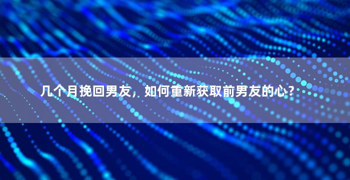 几个月挽回男友，如何重新获取前男友的心？