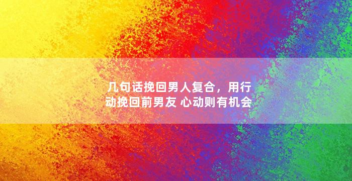 几句话挽回男人复合，用行动挽回前男友