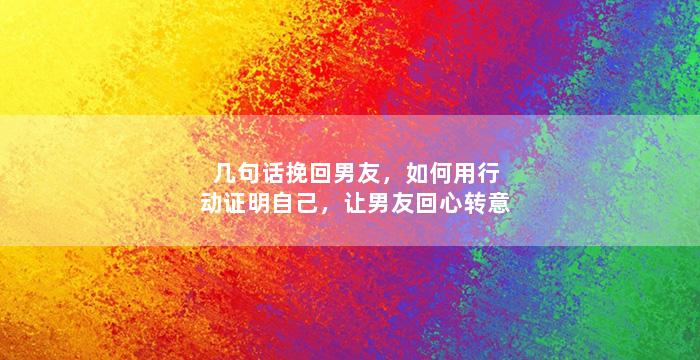 几句话挽回男友，如何用行动证明自己，让男友回心转意