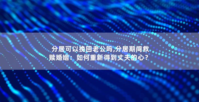 分居可以挽回老公吗,分居期间救赎婚姻：如何重新得到丈夫的心？