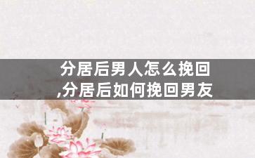 分居后男人怎么挽回,分居后如何挽回男友