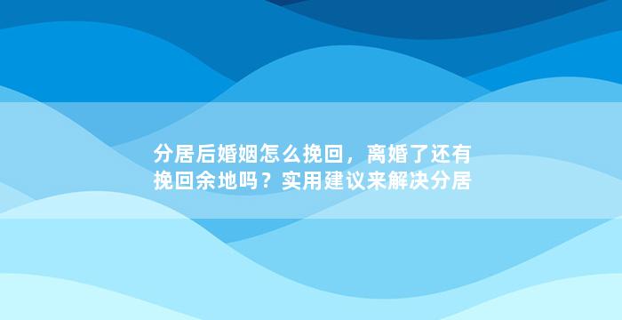 分居后婚姻怎么挽回，离婚了还有挽回余地吗？实用建议来解决分居后的婚姻问题